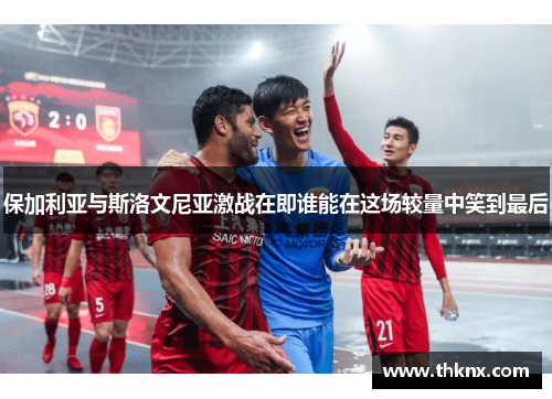 保加利亚与斯洛文尼亚激战在即谁能在这场较量中笑到最后