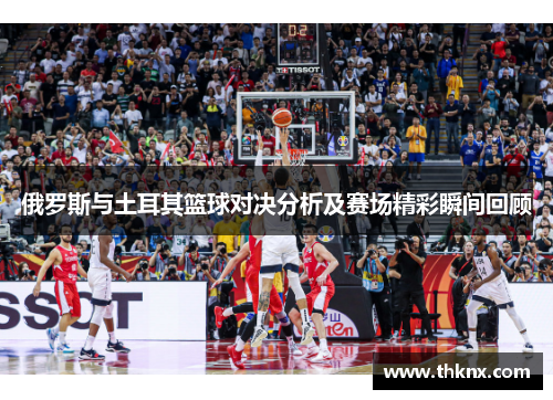 俄罗斯与土耳其篮球对决分析及赛场精彩瞬间回顾