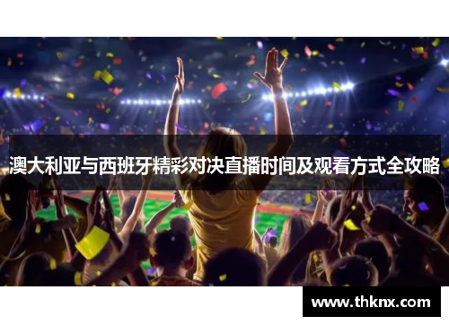 澳大利亚与西班牙精彩对决直播时间及观看方式全攻略