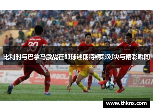 比利时与巴拿马激战在即球迷期待精彩对决与精彩瞬间