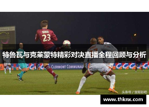特鲁瓦与克莱蒙特精彩对决直播全程回顾与分析