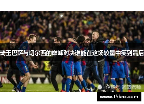 琦玉巴萨与切尔西的巅峰对决谁能在这场较量中笑到最后