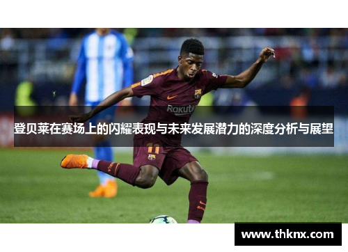 登贝莱在赛场上的闪耀表现与未来发展潜力的深度分析与展望
