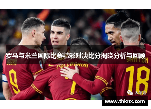罗马与米兰国际比赛精彩对决比分揭晓分析与回顾